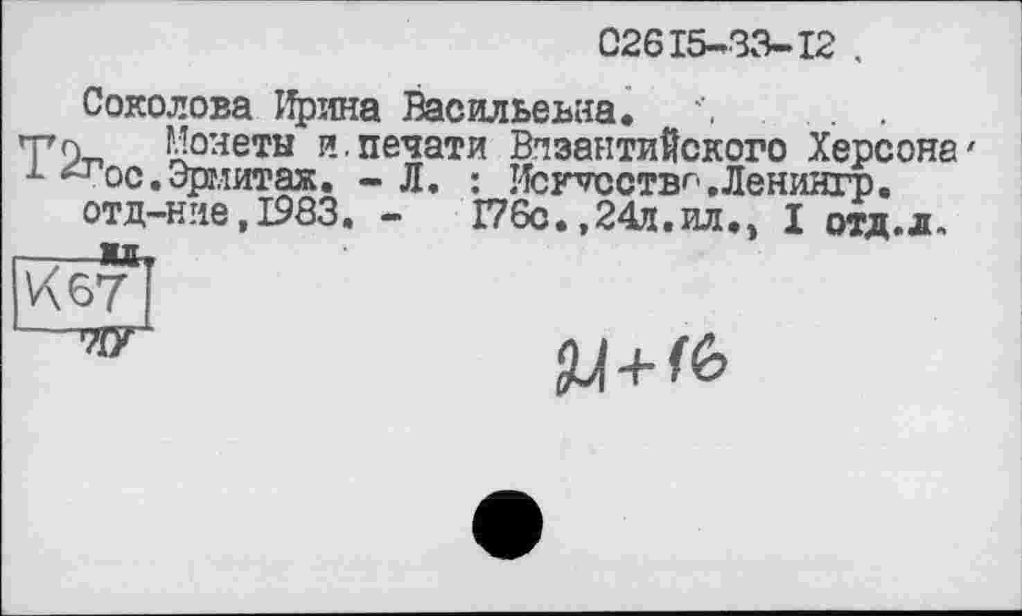 ﻿02615-33-12 .
Соколова Іїряна Васильевна. Л . .
Т9-П Монеты и.печати Византийского Херсона' м -т ос.Эрмитаж. - Л. : Исг^сствг .Ленингр.
отд-ние,1903. -	Г76с.,24д.ил.э I отд.л.
—*t
К 67
--7ІГ
